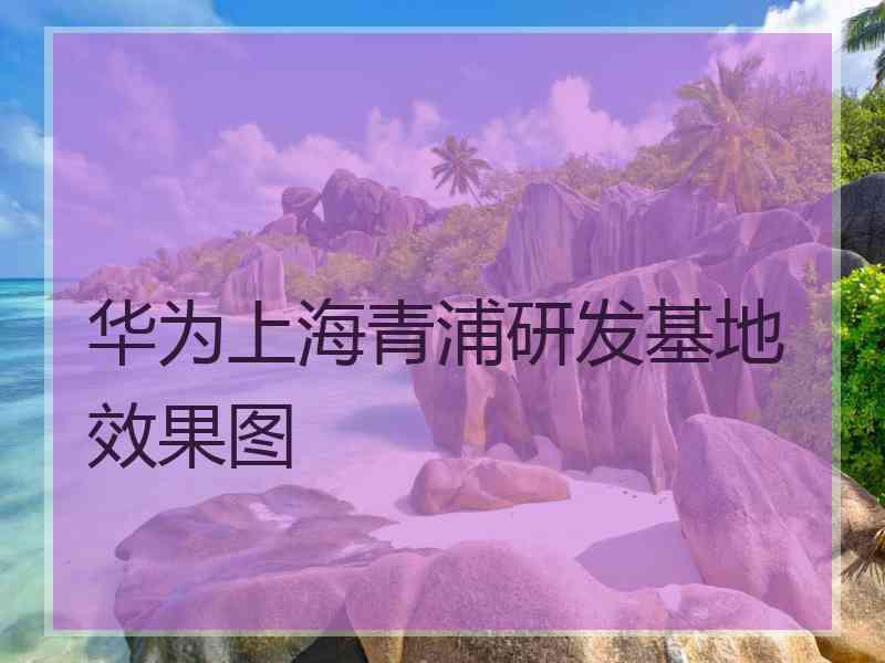 华为上海青浦研发基地效果图